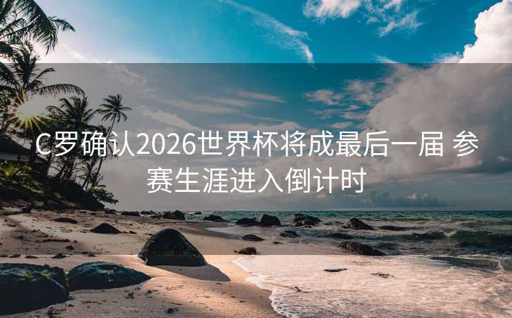 C罗确认2026世界杯将成最后一届 参赛生涯进入倒计时