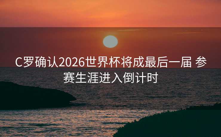 C罗确认2026世界杯将成最后一届 参赛生涯进入倒计时