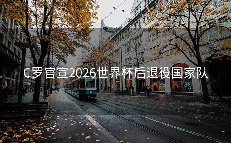 C罗官宣2026世界杯后退役国家队